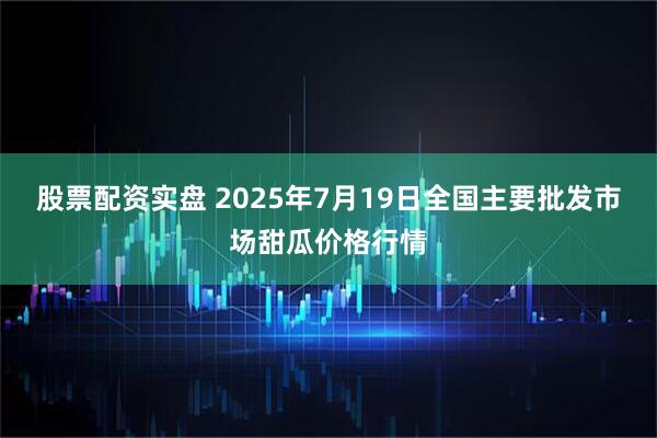 股票配资实盘 2025年7月19日全国主要批发市场甜瓜价格行情