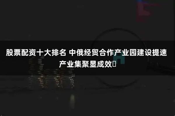 股票配资十大排名 中俄经贸合作产业园建设提速 产业集聚显成效​