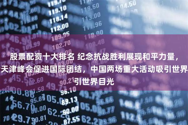 股票配资十大排名 纪念抗战胜利展现和平力量，上合天津峰会促进国际团结，中国两场重大活动吸引世界目光