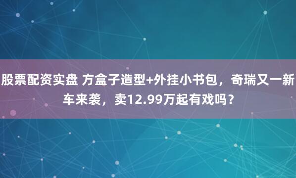 股票配资实盘 方盒子造型+外挂小书包，奇瑞又一新车来袭，卖12.99万起有戏吗？