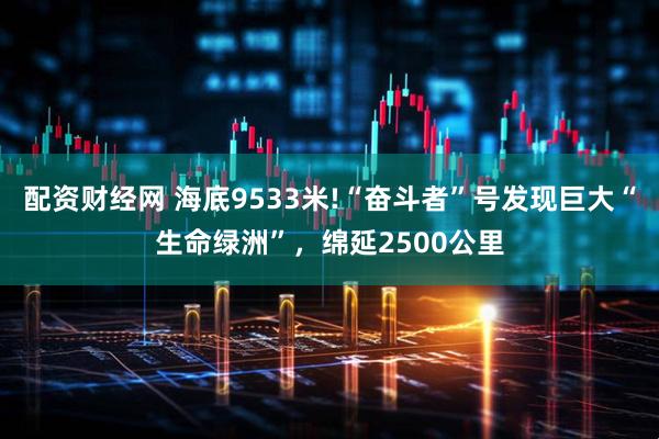 配资财经网 海底9533米!“奋斗者”号发现巨大“生命绿洲”，绵延2500公里