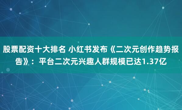 股票配资十大排名 小红书发布《二次元创作趋势报告》：平台二次元兴趣人群规模已达1.37亿