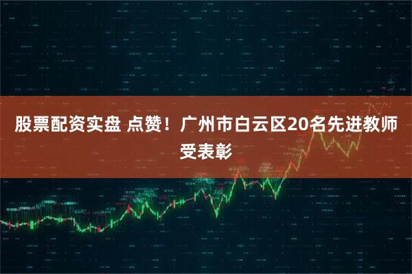 股票配资实盘 点赞！广州市白云区20名先进教师受表彰
