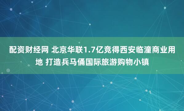 配资财经网 北京华联1.7亿竞得西安临潼商业用地 打造兵马俑国际旅游购物小镇