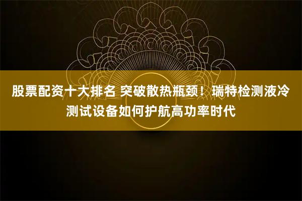 股票配资十大排名 突破散热瓶颈！瑞特检测液冷测试设备如何护航高功率时代