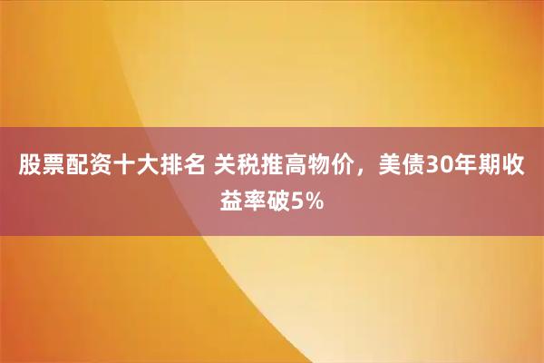 股票配资十大排名 关税推高物价，美债30年期收益率破5%