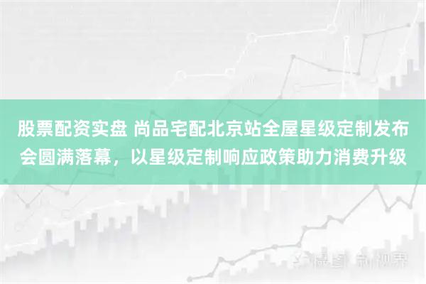 股票配资实盘 尚品宅配北京站全屋星级定制发布会圆满落幕，以星级定制响应政策助力消费升级