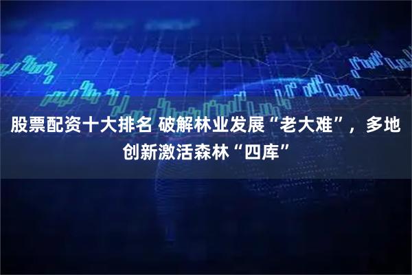 股票配资十大排名 破解林业发展“老大难”，多地创新激活森林“四库”