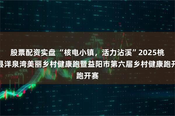 股票配资实盘 “核电小镇，活力沾溪”2025桃江县洋泉湾美丽乡村健康跑暨益阳市第六届乡村健康跑开赛