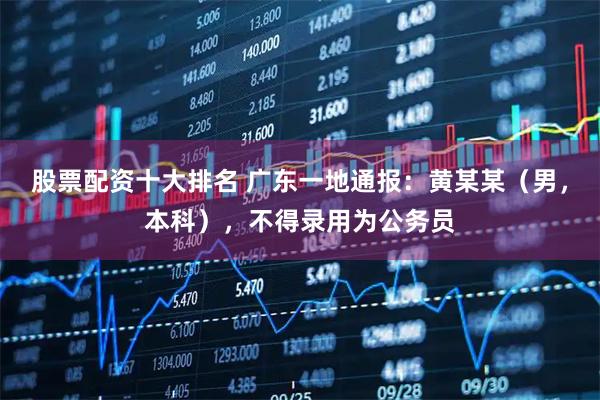 股票配资十大排名 广东一地通报：黄某某（男，本科），不得录用为公务员