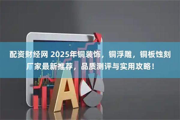 配资财经网 2025年铜装饰，铜浮雕，铜板蚀刻厂家最新推荐，品质测评与实用攻略！