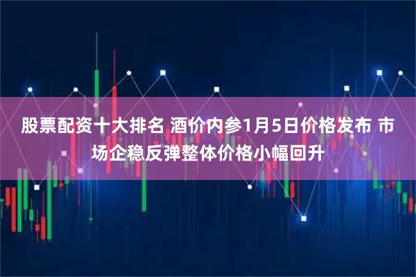 股票配资十大排名 酒价内参1月5日价格发布 市场企稳反弹整体价格小幅回升