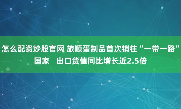 怎么配资炒股官网 旅顺蛋制品首次销往“一带一路”国家   出口货值同比增长近2.5倍