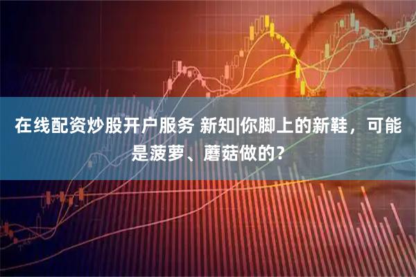在线配资炒股开户服务 新知|你脚上的新鞋，可能是菠萝、蘑菇做的？