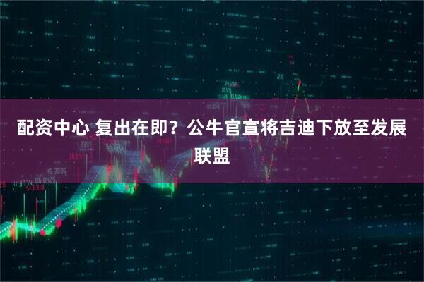 配资中心 复出在即？公牛官宣将吉迪下放至发展联盟