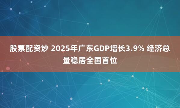 股票配资炒 2025年广东GDP增长3.9% 经济总量稳居全国首位