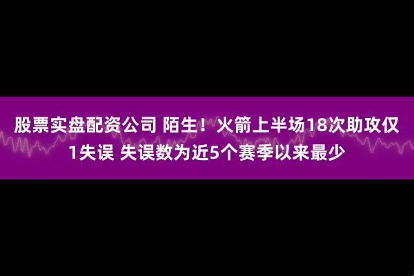 股票实盘配资公司 陌生！火箭上半场18次助攻仅1失误 失误数为近5个赛季以来最少