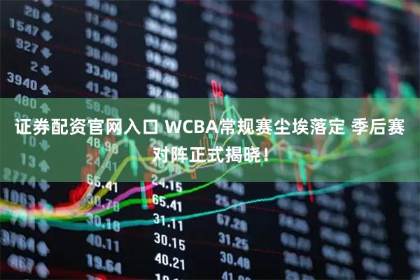 证券配资官网入口 WCBA常规赛尘埃落定 季后赛对阵正式揭晓！