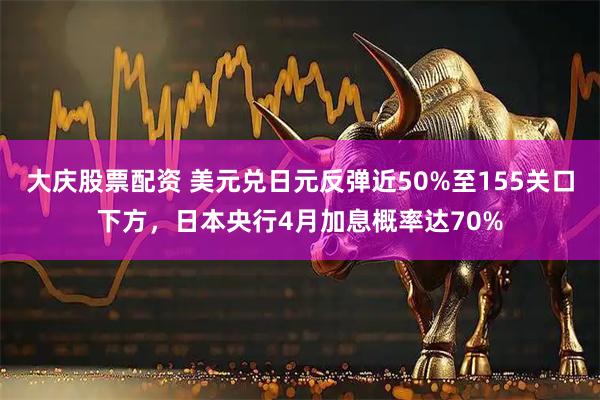 大庆股票配资 美元兑日元反弹近50%至155关口下方，日本央行4月加息概率达70%