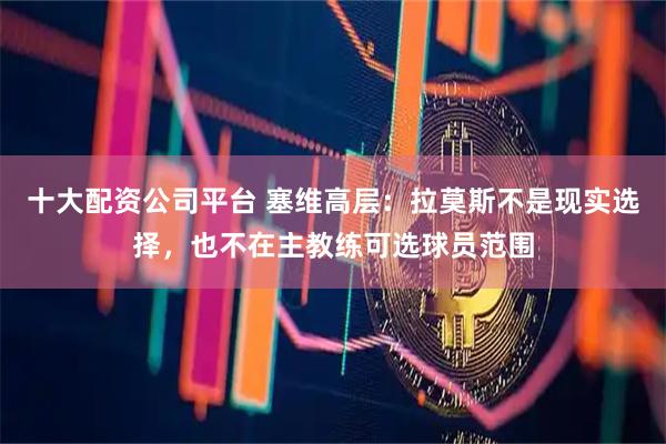 十大配资公司平台 塞维高层：拉莫斯不是现实选择，也不在主教练可选球员范围