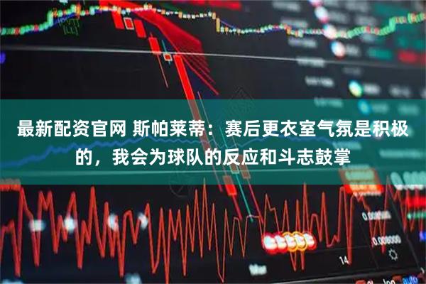 最新配资官网 斯帕莱蒂：赛后更衣室气氛是积极的，我会为球队的反应和斗志鼓掌