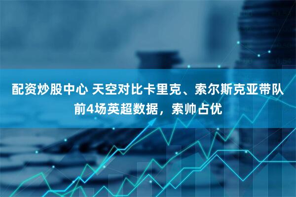 配资炒股中心 天空对比卡里克、索尔斯克亚带队前4场英超数据，索帅占优