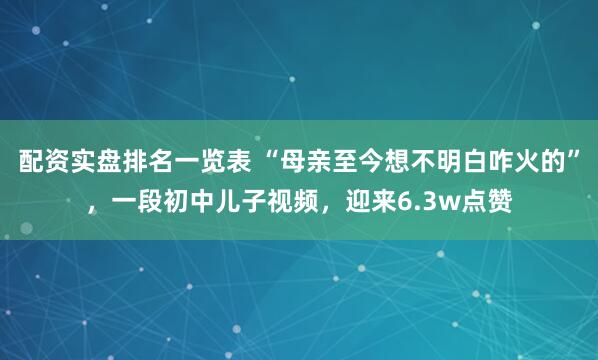 配资实盘排名一览表 “母亲至今想不明白咋火的”，一段初中儿子视频，迎来6.3w点赞