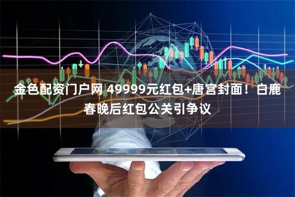 金色配资门户网 49999元红包+唐宫封面！白鹿春晚后红包公关引争议