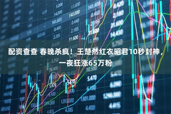 配资查查 春晚杀疯！王楚然红衣昭君10秒封神，一夜狂涨65万粉