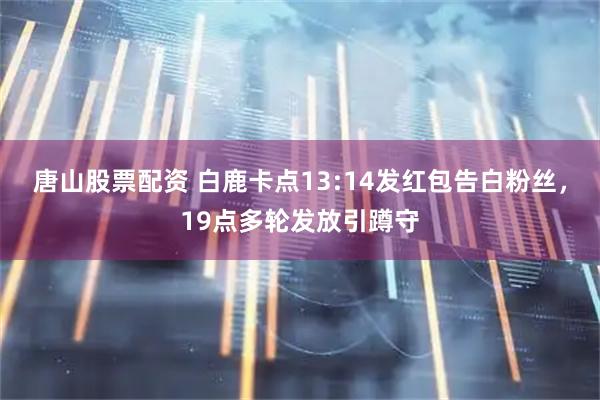 唐山股票配资 白鹿卡点13:14发红包告白粉丝，19点多轮发放引蹲守