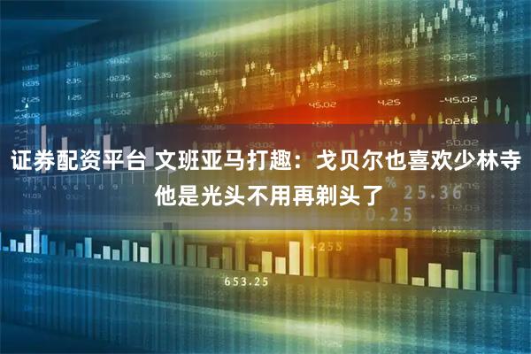 证券配资平台 文班亚马打趣：戈贝尔也喜欢少林寺 他是光头不用再剃头了