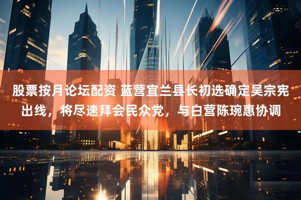 股票按月论坛配资 蓝营宜兰县长初选确定吴宗宪出线，将尽速拜会民众党，与白营陈琬惠协调