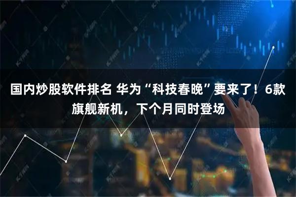 国内炒股软件排名 华为“科技春晚”要来了!6款旗舰新机,下个月同时登场