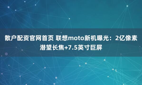 散户配资官网首页 联想moto新机曝光：2亿像素潜望长焦+7.5英寸巨屏