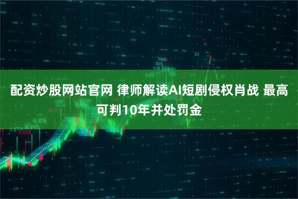 配资炒股网站官网 律师解读AI短剧侵权肖战 最高可判10年并处罚金