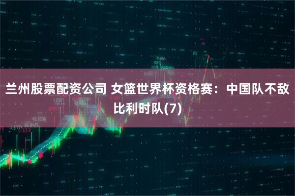 兰州股票配资公司 女篮世界杯资格赛：中国队不敌比利时队(7)