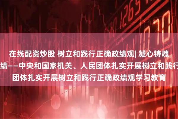 在线配资炒股 树立和践行正确政绩观| 凝心铸魂强根基 以民为本出实绩——中央和国家机关、人民团体扎实开展树立和践行正确政绩观学习教育