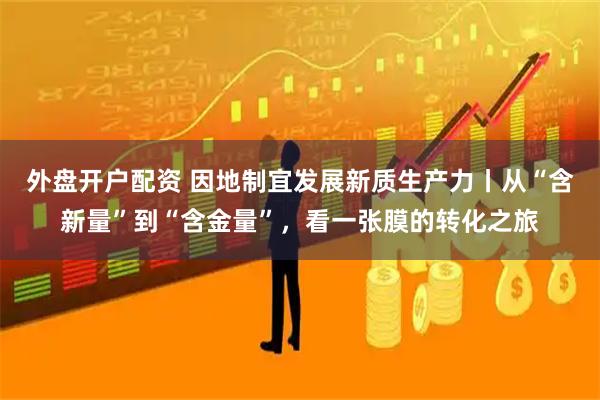 外盘开户配资 因地制宜发展新质生产力丨从“含新量”到“含金量”，看一张膜的转化之旅