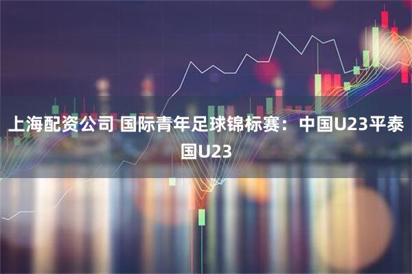 上海配资公司 国际青年足球锦标赛：中国U23平泰国U23