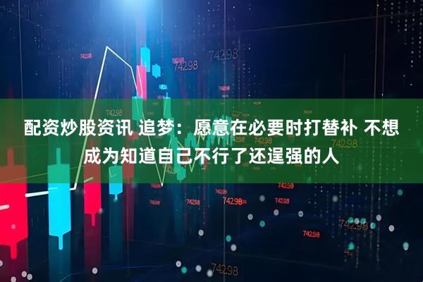 配资炒股资讯 追梦：愿意在必要时打替补 不想成为知道自己不行了还逞强的人