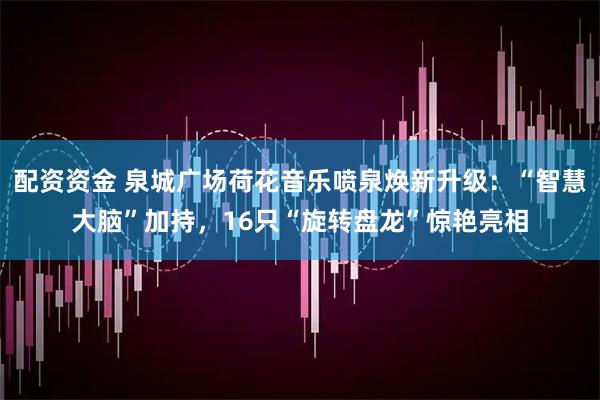 配资资金 泉城广场荷花音乐喷泉焕新升级：“智慧大脑”加持，16只“旋转盘龙”惊艳亮相