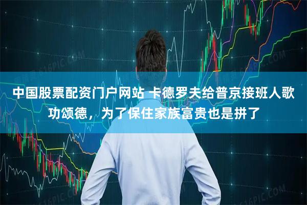 中国股票配资门户网站 卡德罗夫给普京接班人歌功颂德，为了保住家族富贵也是拼了