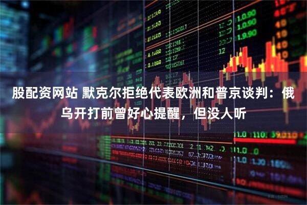 股配资网站 默克尔拒绝代表欧洲和普京谈判：俄乌开打前曾好心提醒，但没人听