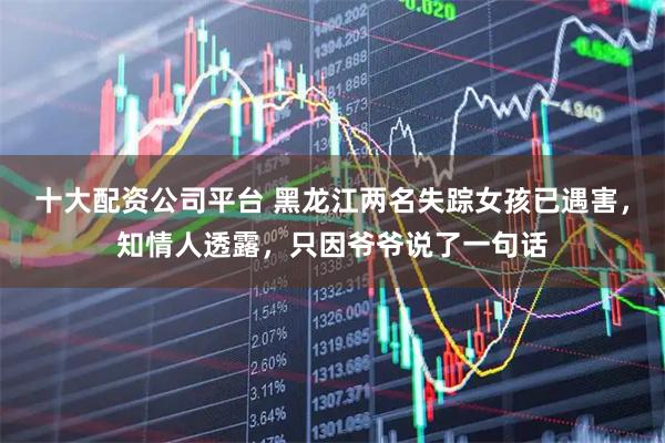 十大配资公司平台 黑龙江两名失踪女孩已遇害,知情人透露,只因爷爷说了一句话