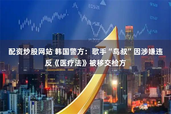 配资炒股网站 韩国警方：歌手“鸟叔”因涉嫌违反《医疗法》被移交检方