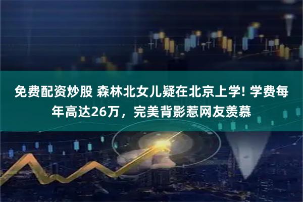 免费配资炒股 森林北女儿疑在北京上学! 学费每年高达26万，完美背影惹网友羡慕