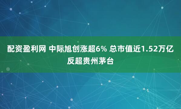 配资盈利网 中际旭创涨超6% 总市值近1.52万亿反超贵州茅台