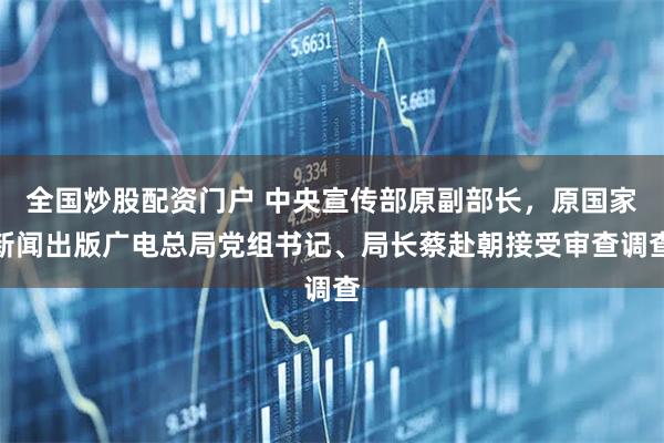 全国炒股配资门户 中央宣传部原副部长，原国家新闻出版广电总局党组书记、局长蔡赴朝接受审查调查