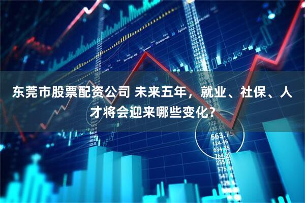 东莞市股票配资公司 未来五年，就业、社保、人才将会迎来哪些变化？