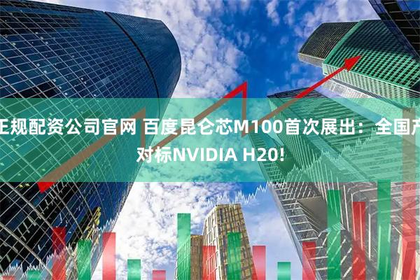 正规配资公司官网 百度昆仑芯M100首次展出：全国产对标NVIDIA H20!
